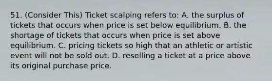 51. (Consider This) Ticket scalping refers to: A. the surplus of tickets that occurs when price is set below equilibrium. B. the shortage of tickets that occurs when price is set above equilibrium. C. pricing tickets so high that an athletic or artistic event will not be sold out. D. reselling a ticket at a price above its original purchase price.