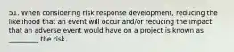 51. When considering risk response development, reducing the likelihood that an event will occur and/or reducing the impact that an adverse event would have on a project is known as _________ the risk.