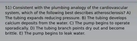 51) Consistent with the plumbing analogy of the cardiovascular system, which of the following best describes atherosclerosis? A) The tubing expands reducing pressure. B) The tubing develops calcium deposits from the water. C) The pump begins to operate sporadically. D) The tubing branch points dry out and become brittle. E) The pump begins to leak water.