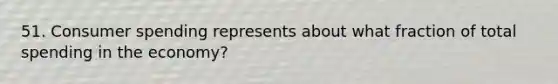 51. Consumer spending represents about what fraction of total spending in the economy?