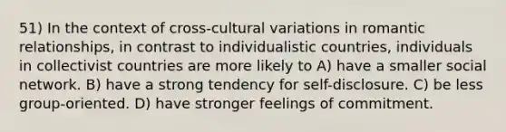 51) In the context of cross-cultural variations in romantic relationships, in contrast to individualistic countries, individuals in collectivist countries are more likely to A) have a smaller social network. B) have a strong tendency for self-disclosure. C) be less group-oriented. D) have stronger feelings of commitment.