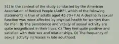 51) In the context of the study conducted by the American Association of Retired People (AARP), which of the following statements is true of adults aged 45-70+? A) A decline in sexual function was more affected by physical health for women than for men. B) The persistence and vitality of sexual activity are quite insignificant in their lives. C) They feel quite positive and satisfied with their sex and relationships. D) The frequency of sexual activity increases in late adulthood.