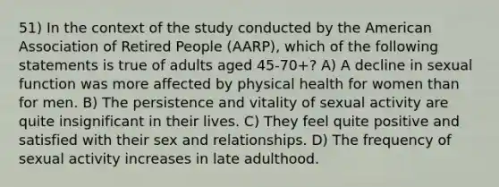 51) In the context of the study conducted by the American Association of Retired People (AARP), which of the following statements is true of adults aged 45-70+? A) A decline in sexual function was more affected by physical health for women than for men. B) The persistence and vitality of sexual activity are quite insignificant in their lives. C) They feel quite positive and satisfied with their sex and relationships. D) The frequency of sexual activity increases in late adulthood.