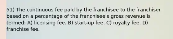 51) The continuous fee paid by the franchisee to the franchiser based on a percentage of the franchisee's gross revenue is termed: A) licensing fee. B) start-up fee. C) royalty fee. D) franchise fee.