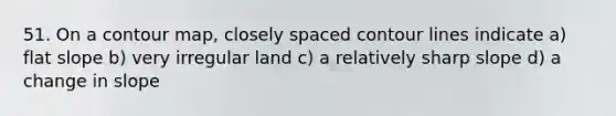 51. On a contour map, closely spaced contour lines indicate a) flat slope b) very irregular land c) a relatively sharp slope d) a change in slope