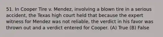 51. In Cooper Tire v. Mendez, involving a blown tire in a serious accident, the Texas high court held that because the expert witness for Mendez was not reliable, the verdict in his favor was thrown out and a verdict entered for Cooper. (A) True (B) False