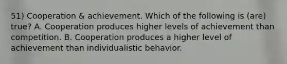 51) Cooperation & achievement. Which of the following is (are) true? A. Cooperation produces higher levels of achievement than competition. B. Cooperation produces a higher level of achievement than individualistic behavior.