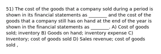 51) The cost of the goods that a company sold during a period is shown in its financial statements as ________ and the cost of the goods that a company still has on hand at the end of the year is shown in the financial statements as ________. A) Cost of goods sold; inventory B) Goods on hand; inventory expense C) Inventory; cost of goods sold D) Sales revenue; cost of goods sold ,