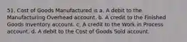 51. Cost of Goods Manufactured is a. A debit to the Manufacturing Overhead account. b. A credit to the Finished Goods Inventory account. c. A credit to the Work in Process account. d. A debit to the Cost of Goods Sold account.