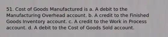 51. Cost of Goods Manufactured is a. A debit to the Manufacturing Overhead account. b. A credit to the Finished Goods Inventory account. c. A credit to the Work in Process account. d. A debit to the Cost of Goods Sold account.