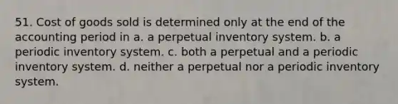 51. Cost of goods sold is determined only at the end of the accounting period in a. a perpetual inventory system. b. a periodic inventory system. c. both a perpetual and a periodic inventory system. d. neither a perpetual nor a periodic inventory system.