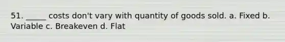 51. _____ costs don't vary with quantity of goods sold. a. Fixed b. Variable c. Breakeven d. Flat