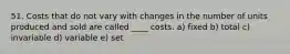 51. Costs that do not vary with changes in the number of units produced and sold are called ____ costs. a) fixed b) total c) invariable d) variable e) set