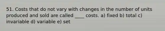 51. Costs that do not vary with changes in the number of units produced and sold are called ____ costs. a) fixed b) total c) invariable d) variable e) set