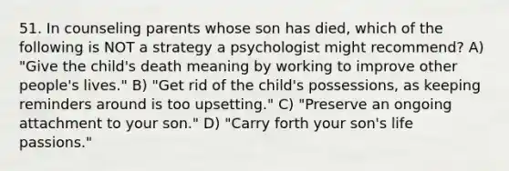 51. In counseling parents whose son has died, which of the following is NOT a strategy a psychologist might recommend? A) "Give the child's death meaning by working to improve other people's lives." B) "Get rid of the child's possessions, as keeping reminders around is too upsetting." C) "Preserve an ongoing attachment to your son." D) "Carry forth your son's life passions."