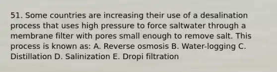 51. Some countries are increasing their use of a desalination process that uses high pressure to force saltwater through a membrane filter with pores small enough to remove salt. This process is known as: A. Reverse osmosis B. Water-logging C. Distillation D. Salinization E. Dropi filtration