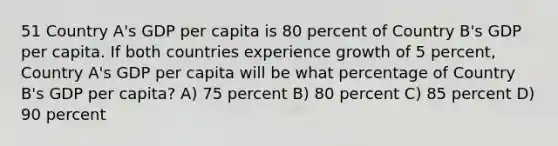 51 Country A's GDP per capita is 80 percent of Country B's GDP per capita. If both countries experience growth of 5 percent, Country A's GDP per capita will be what percentage of Country B's GDP per capita? A) 75 percent B) 80 percent C) 85 percent D) 90 percent