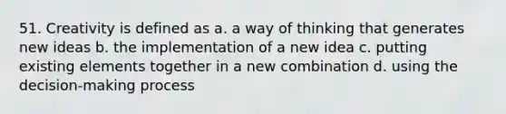 51. Creativity is defined as a. a way of thinking that generates new ideas b. the implementation of a new idea c. putting existing elements together in a new combination d. using the decision-making process