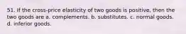 51. If the cross-price elasticity of two goods is positive, then the two goods are a. complements. b. substitutes. c. normal goods. d. inferior goods.