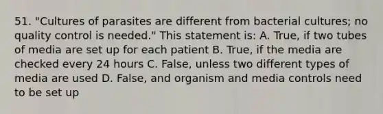 51. "Cultures of parasites are different from bacterial cultures; no quality control is needed." This statement is: A. True, if two tubes of media are set up for each patient B. True, if the media are checked every 24 hours C. False, unless two different types of media are used D. False, and organism and media controls need to be set up