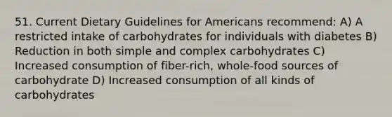 51. Current Dietary Guidelines for Americans recommend: A) A restricted intake of carbohydrates for individuals with diabetes B) Reduction in both simple and complex carbohydrates C) Increased consumption of fiber-rich, whole-food sources of carbohydrate D) Increased consumption of all kinds of carbohydrates