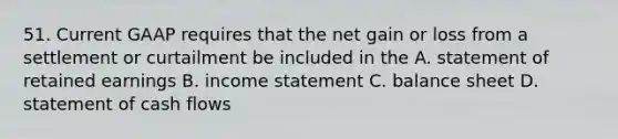 51. Current GAAP requires that the net gain or loss from a settlement or curtailment be included in the A. statement of retained earnings B. income statement C. balance sheet D. statement of cash flows