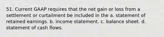 51. Current GAAP requires that the net gain or loss from a settlement or curtailment be included in the a. statement of retained earnings. b. income statement. c. balance sheet. d. statement of cash flows.