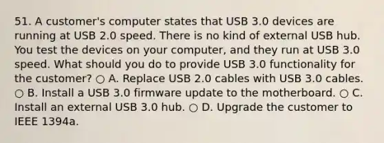 51. A customer's computer states that USB 3.0 devices are running at USB 2.0 speed. There is no kind of external USB hub. You test the devices on your computer, and they run at USB 3.0 speed. What should you do to provide USB 3.0 functionality for the customer? ○ A. Replace USB 2.0 cables with USB 3.0 cables. ○ B. Install a USB 3.0 firmware update to the motherboard. ○ C. Install an external USB 3.0 hub. ○ D. Upgrade the customer to IEEE 1394a.