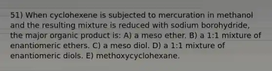 51) When cyclohexene is subjected to mercuration in methanol and the resulting mixture is reduced with sodium borohydride, the major organic product is: A) a meso ether. B) a 1:1 mixture of enantiomeric ethers. C) a meso diol. D) a 1:1 mixture of enantiomeric diols. E) methoxycyclohexane.