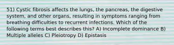 51) Cystic fibrosis affects the lungs, the pancreas, the digestive system, and other organs, resulting in symptoms ranging from breathing difficulties to recurrent infections. Which of the following terms best describes this? A) Incomplete dominance B) Multiple alleles C) Pleiotropy D) Epistasis