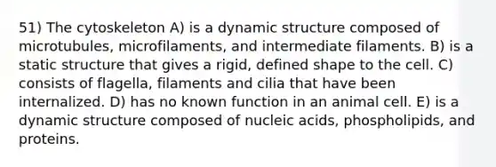 51) The cytoskeleton A) is a dynamic structure composed of microtubules, microfilaments, and intermediate filaments. B) is a static structure that gives a rigid, defined shape to the cell. C) consists of flagella, filaments and cilia that have been internalized. D) has no known function in an animal cell. E) is a dynamic structure composed of nucleic acids, phospholipids, and proteins.