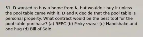 51. D wanted to buy a home from K, but wouldn't buy it unless the pool table came with it. D and K decide that the pool table is personal property. What contract would be the best tool for the pool table purchase? (a) REPC (b) Pinky swear (c) Handshake and one hug (d) Bill of Sale