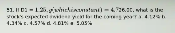 51. If D1 = 1.25, g (which is constant) = 4.7%, and P0 =26.00, what is the stock's expected dividend yield for the coming year? a. 4.12% b. 4.34% c. 4.57% d. 4.81% e. 5.05%