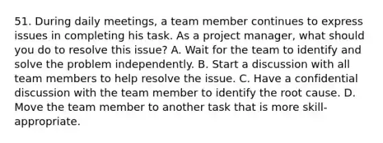 51. During daily meetings, a team member continues to express issues in completing his task. As a project manager, what should you do to resolve this issue? A. Wait for the team to identify and solve the problem independently. B. Start a discussion with all team members to help resolve the issue. C. Have a confidential discussion with the team member to identify the root cause. D. Move the team member to another task that is more skill-appropriate.