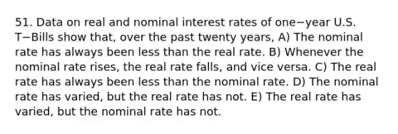 51. Data on real and nominal interest rates of one−year U.S. T−Bills show​ that, over the past twenty​ years, A) The nominal rate has always been less than the real rate. B) Whenever the nominal rate​ rises, the real rate​ falls, and vice versa. C) The real rate has always been less than the nominal rate. D) The nominal rate has​ varied, but the real rate has not. E) The real rate has​ varied, but the nominal rate has not.