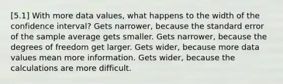 [5.1] With more data values, what happens to the width of the confidence interval? Gets narrower, because the standard error of the sample average gets smaller. Gets narrower, because the degrees of freedom get larger. Gets wider, because more data values mean more information. Gets wider, because the calculations are more difficult.