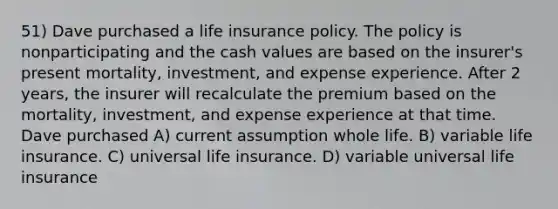 51) Dave purchased a life insurance policy. The policy is nonparticipating and the cash values are based on the insurer's present mortality, investment, and expense experience. After 2 years, the insurer will recalculate the premium based on the mortality, investment, and expense experience at that time. Dave purchased A) current assumption whole life. B) variable life insurance. C) universal life insurance. D) variable universal life insurance