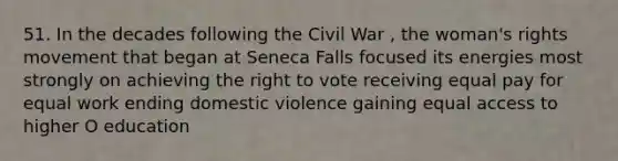 51. In the decades following the Civil War , the woman's rights movement that began at Seneca Falls focused its energies most strongly on achieving the right to vote receiving equal pay for equal work ending domestic violence gaining equal access to higher O education