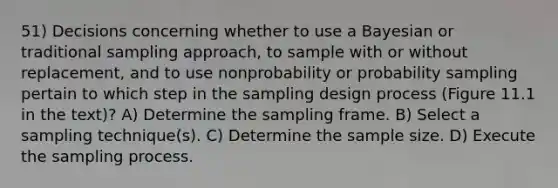 51) Decisions concerning whether to use a Bayesian or traditional sampling approach, to sample with or without replacement, and to use nonprobability or probability sampling pertain to which step in the sampling design process (Figure 11.1 in the text)? A) Determine the sampling frame. B) Select a sampling technique(s). C) Determine the sample size. D) Execute the sampling process.