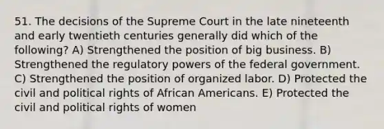 51. The decisions of the Supreme Court in the late nineteenth and early twentieth centuries generally did which of the following? A) Strengthened the position of big business. B) Strengthened the regulatory powers of the federal government. C) Strengthened the position of organized labor. D) Protected the civil and political rights of African Americans. E) Protected the civil and political rights of women