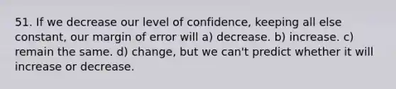 51. If we decrease our level of confidence, keeping all else constant, our margin of error will a) decrease. b) increase. c) remain the same. d) change, but we can't predict whether it will increase or decrease.