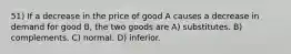 51) If a decrease in the price of good A causes a decrease in demand for good B, the two goods are A) substitutes. B) complements. C) normal. D) inferior.