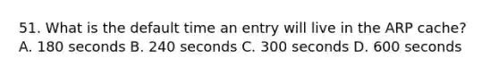 51. What is the default time an entry will live in the ARP cache? A. 180 seconds B. 240 seconds C. 300 seconds D. 600 seconds