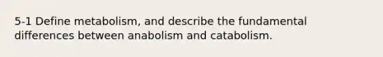 5-1 Define metabolism, and describe the fundamental differences between anabolism and catabolism.