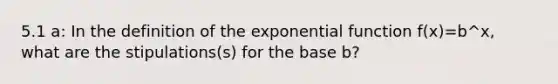 5.1 a: In the definition of the exponential function f(x)=b^x, what are the stipulations(s) for the base b?