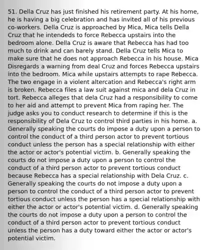 51. Della Cruz has just finished his retirement party. At his home, he is having a big celebration and has invited all of his previous co-workers. Della Cruz is approached by Mica, Mica tells Della Cruz that he intendeds to force Rebecca upstairs into the bedroom alone. Della Cruz is aware that Rebecca has had too much to drink and can barely stand. Della Cruz tells Mica to make sure that he does not approach Rebecca in his house. Mica Disregards a warning from deal Cruz and forces Rebecca upstairs into the bedroom. Mica while upstairs attempts to rape Rebecca. The two engage in a violent altercation and Rebecca's right arm is broken. Rebecca files a law suit against mica and dela Cruz in tort. Rebecca alleges that dela Cruz had a responsibility to come to her aid and attempt to prevent Mica from raping her. The judge asks you to conduct research to determine if this is the responsibility of Dela Cruz to control third parties in his home. a. Generally speaking the courts do impose a duty upon a person to control the conduct of a third person actor to prevent tortious conduct unless the person has a special relationship with either the actor or actor's potential victim. b. Generally speaking the courts do not impose a duty upon a person to control the conduct of a third person actor to prevent tortious conduct because Rebecca has a special relationship with Dela Cruz. c. Generally speaking the courts do not impose a duty upon a person to control the conduct of a third person actor to prevent tortious conduct unless the person has a special relationship with either the actor or actor's potential victim. d. Generally speaking the courts do not impose a duty upon a person to control the conduct of a third person actor to prevent tortious conduct unless the person has a duty toward either the actor or actor's potential victim.