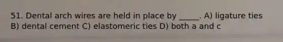 51. Dental arch wires are held in place by _____. A) ligature ties B) dental cement C) elastomeric ties D) both a and c