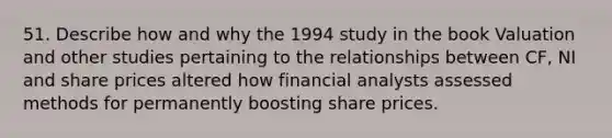 51. Describe how and why the 1994 study in the book Valuation and other studies pertaining to the relationships between CF, NI and share prices altered how financial analysts assessed methods for permanently boosting share prices.