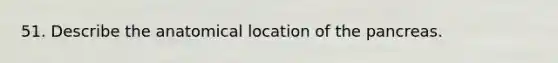 51. Describe the anatomical location of the pancreas.