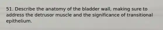 51. Describe the anatomy of the bladder wall, making sure to address the detrusor muscle and the significance of transitional epithelium.